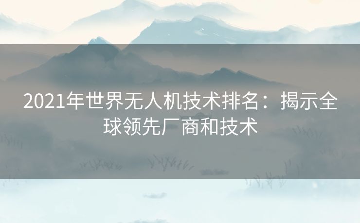 2021年世界无人机技术排名：揭示全球领先厂商和技术