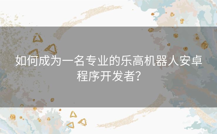 如何成为一名专业的乐高机器人安卓程序开发者？