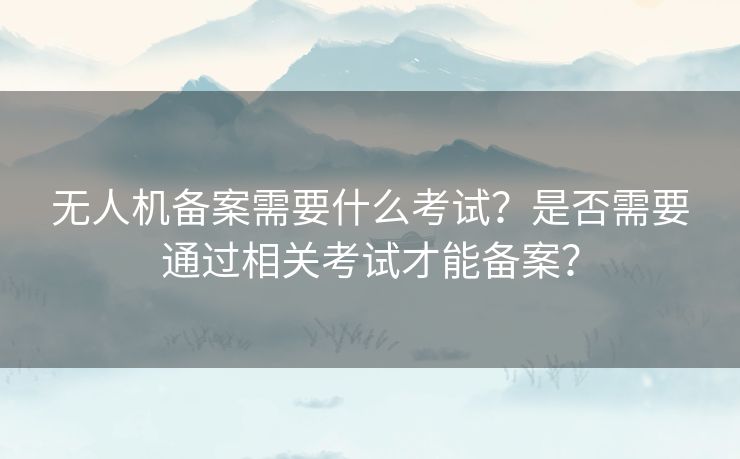 无人机备案需要什么考试？是否需要通过相关考试才能备案？