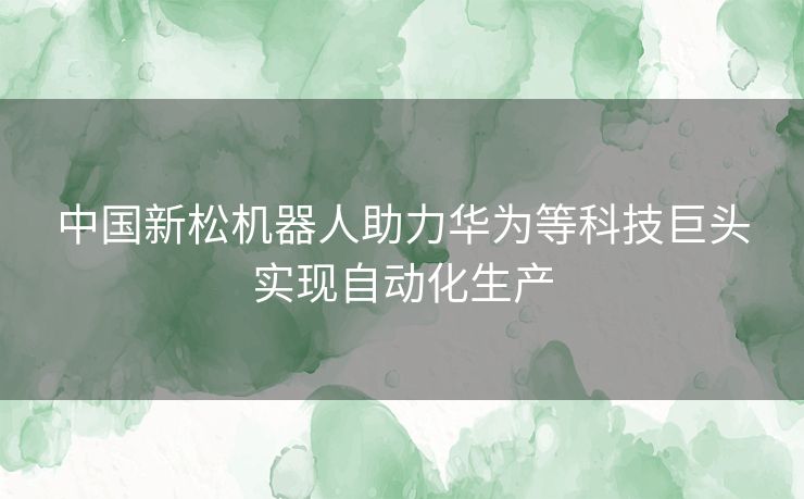 中国新松机器人助力华为等科技巨头实现自动化生产