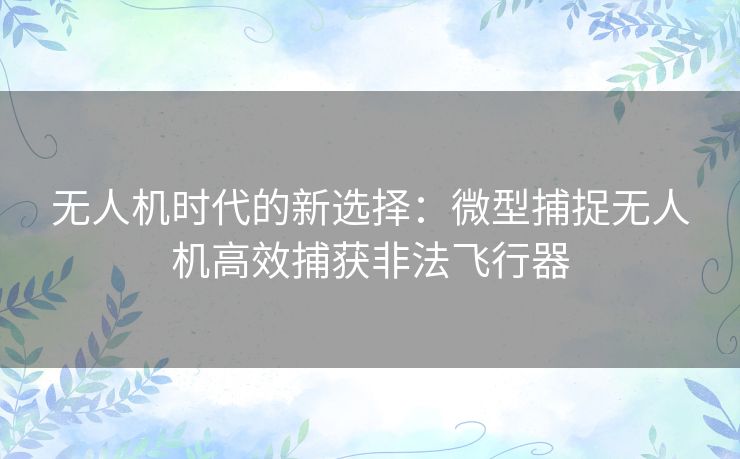 无人机时代的新选择：微型捕捉无人机高效捕获非法飞行器