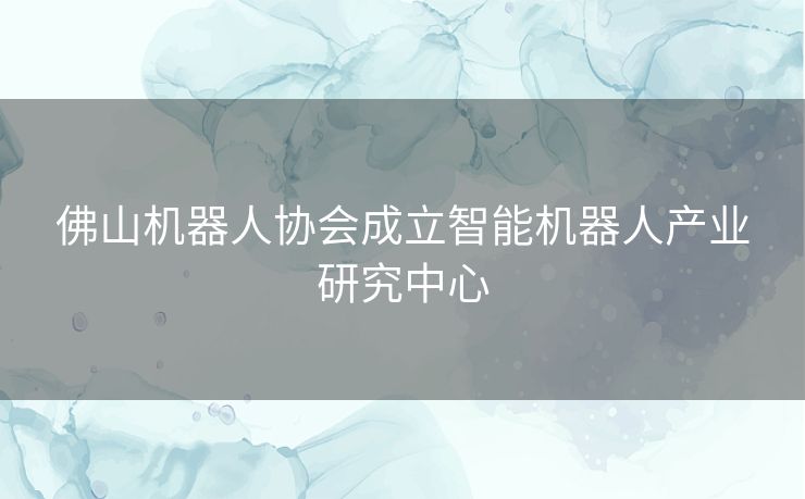 佛山机器人协会成立智能机器人产业研究中心