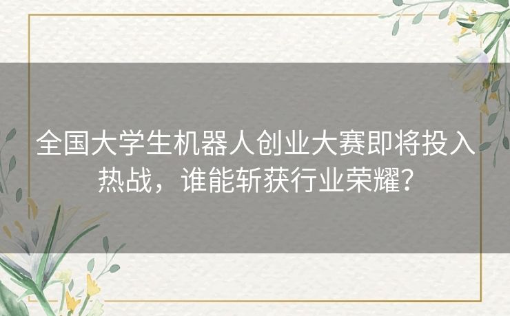 全国大学生机器人创业大赛即将投入热战，谁能斩获行业荣耀？