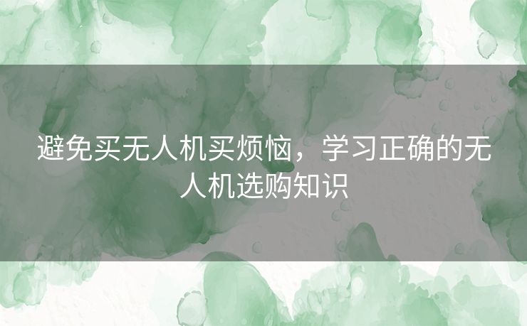 避免买无人机买烦恼，学习正确的无人机选购知识