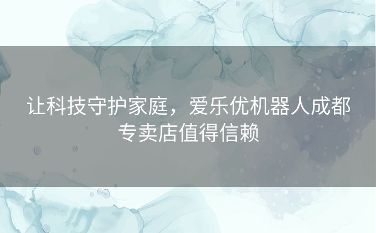 让科技守护家庭，爱乐优机器人成都专卖店值得信赖