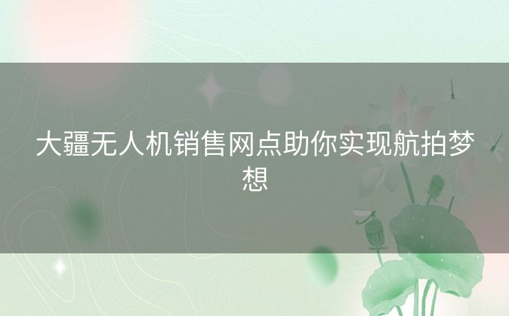 大疆无人机销售网点助你实现航拍梦想