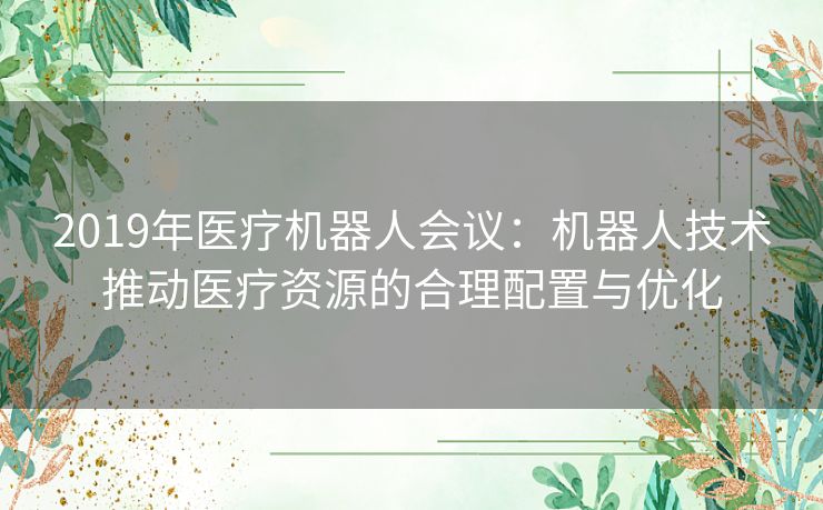 2019年医疗机器人会议：机器人技术推动医疗资源的合理配置与优化