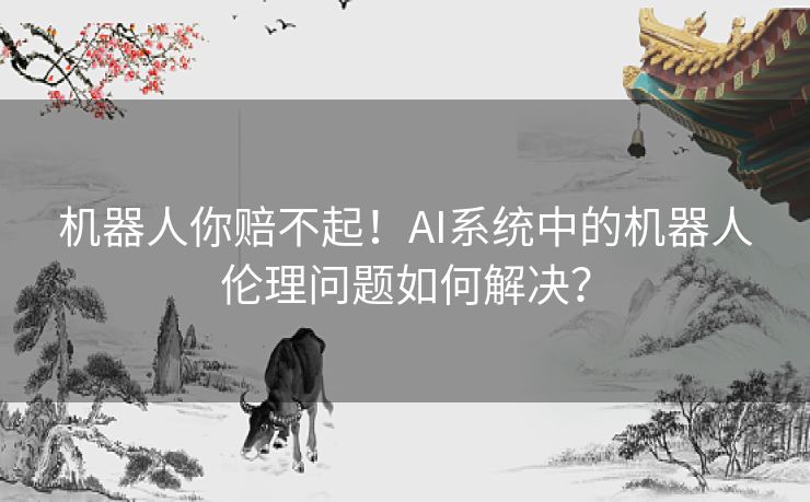 机器人你赔不起！AI系统中的机器人伦理问题如何解决？