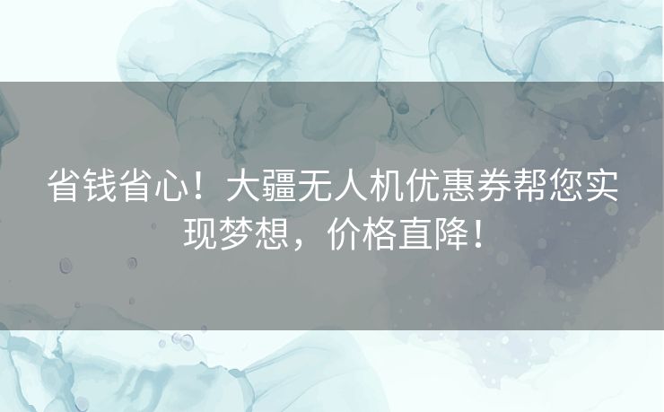 省钱省心！大疆无人机优惠券帮您实现梦想，价格直降！