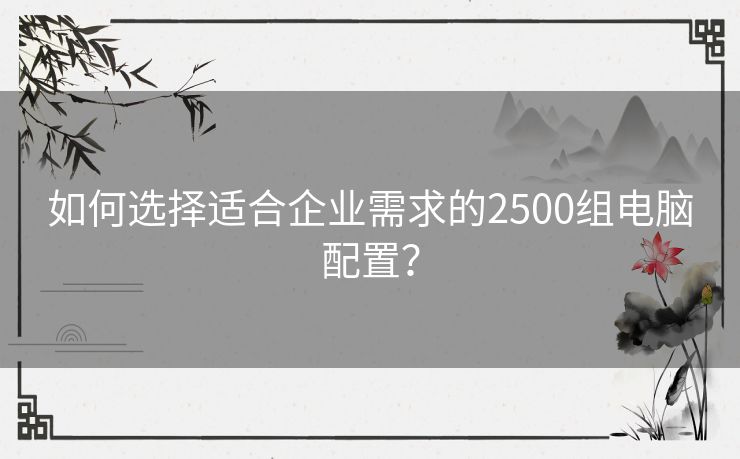 如何选择适合企业需求的2500组电脑配置？