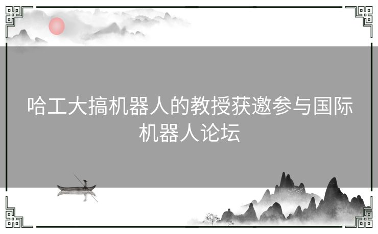 哈工大搞机器人的教授获邀参与国际机器人论坛