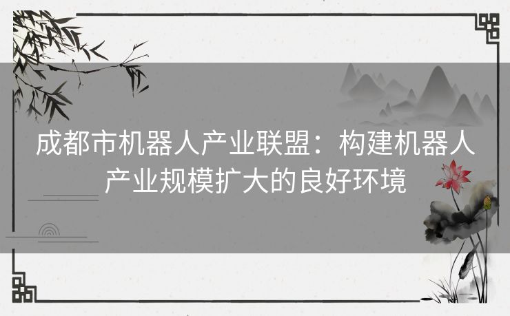 成都市机器人产业联盟：构建机器人产业规模扩大的良好环境