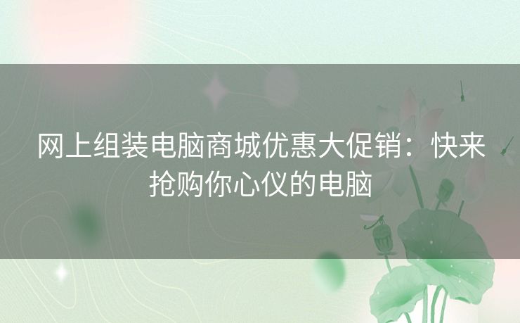 网上组装电脑商城优惠大促销：快来抢购你心仪的电脑