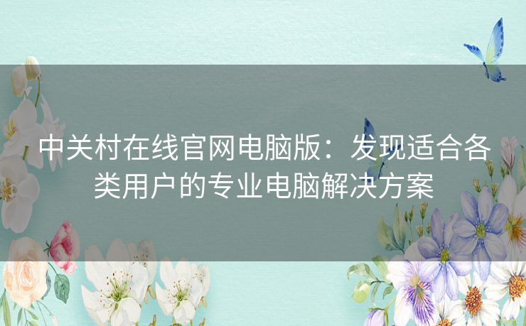 中关村在线官网电脑版：发现适合各类用户的专业电脑解决方案