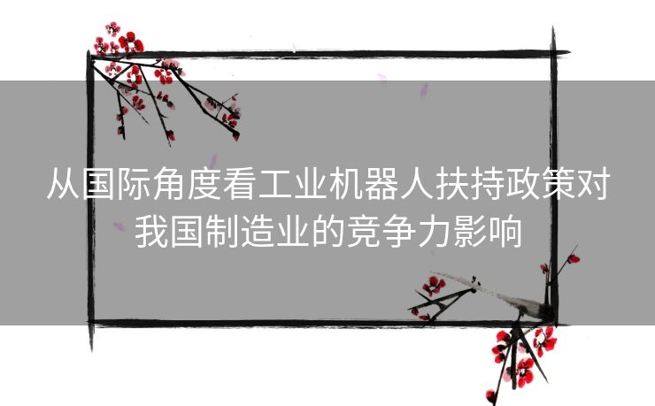 从国际角度看工业机器人扶持政策对我国制造业的竞争力影响