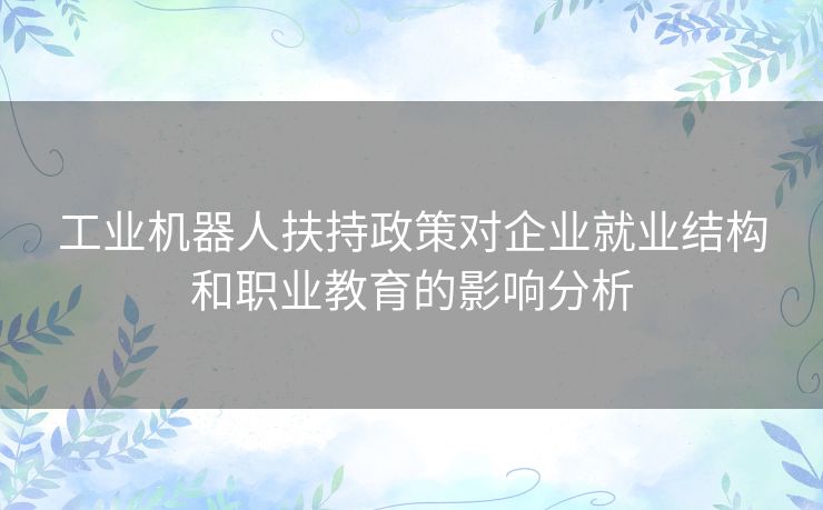 工业机器人扶持政策对企业就业结构和职业教育的影响分析