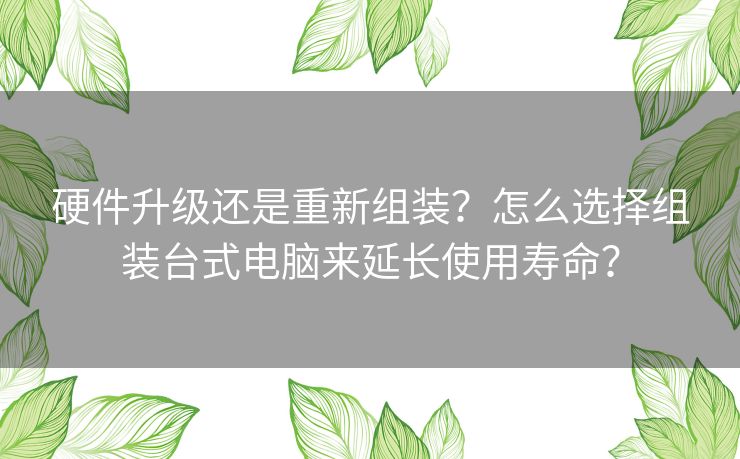 硬件升级还是重新组装？怎么选择组装台式电脑来延长使用寿命？