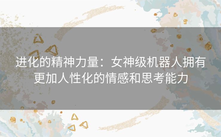 进化的精神力量：女神级机器人拥有更加人性化的情感和思考能力