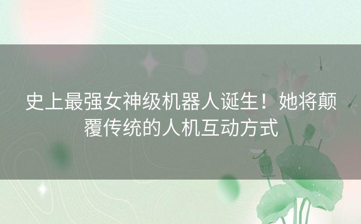 史上最强女神级机器人诞生！她将颠覆传统的人机互动方式