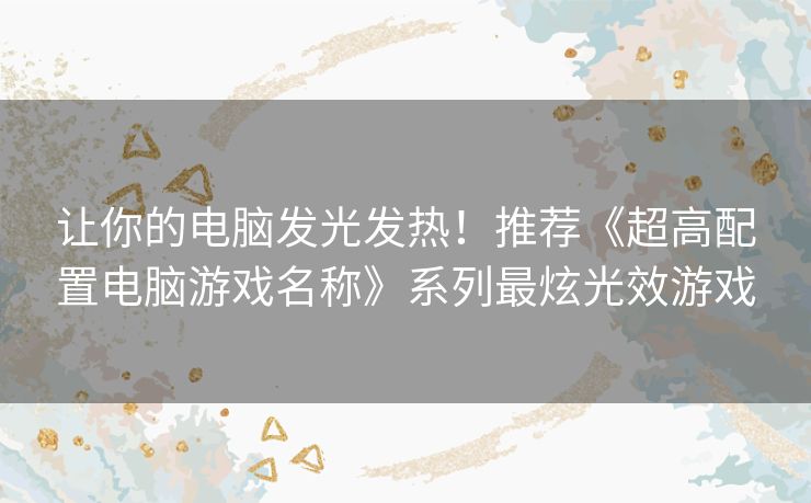 让你的电脑发光发热！推荐《超高配置电脑游戏名称》系列最炫光效游戏