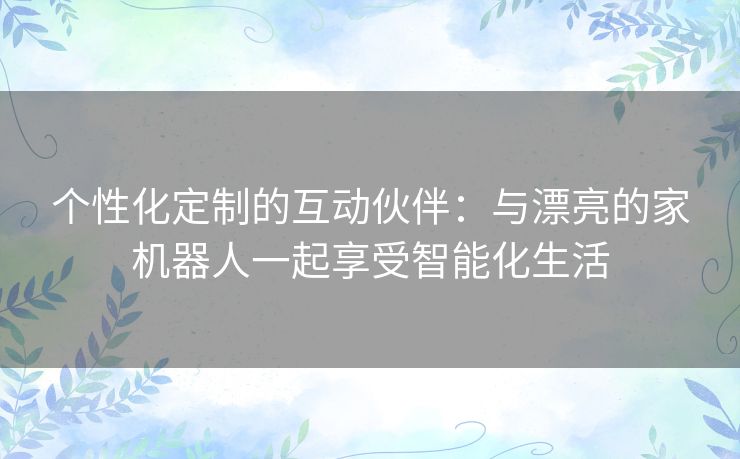 个性化定制的互动伙伴：与漂亮的家机器人一起享受智能化生活