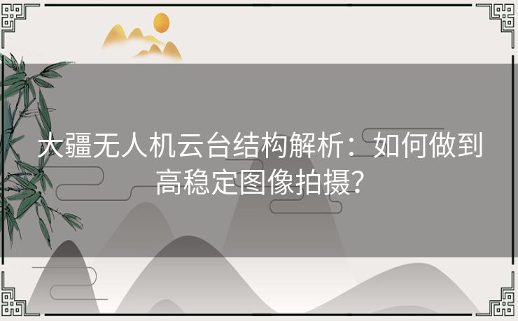 大疆无人机云台结构解析：如何做到高稳定图像拍摄？