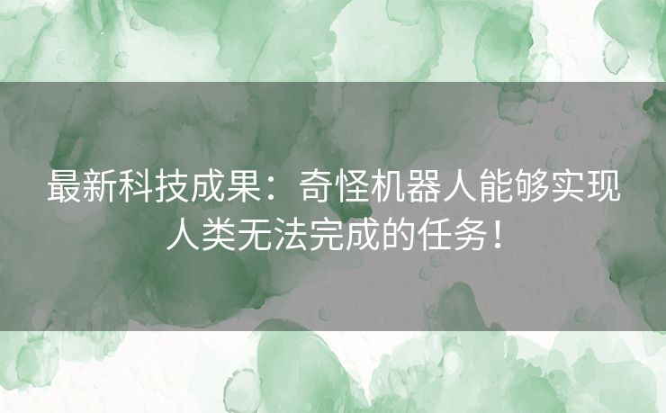 最新科技成果：奇怪机器人能够实现人类无法完成的任务！