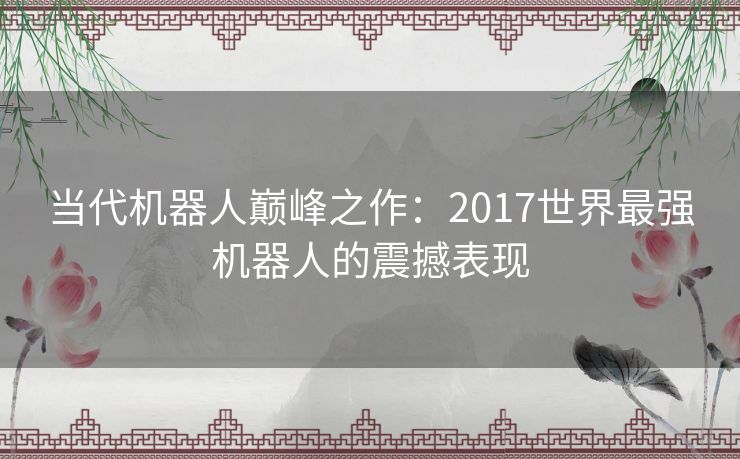 当代机器人巅峰之作：2017世界最强机器人的震撼表现