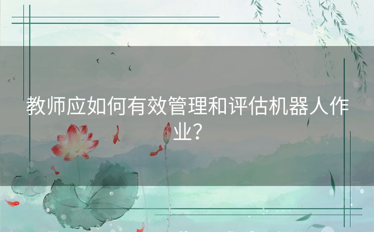 教师应如何有效管理和评估机器人作业？