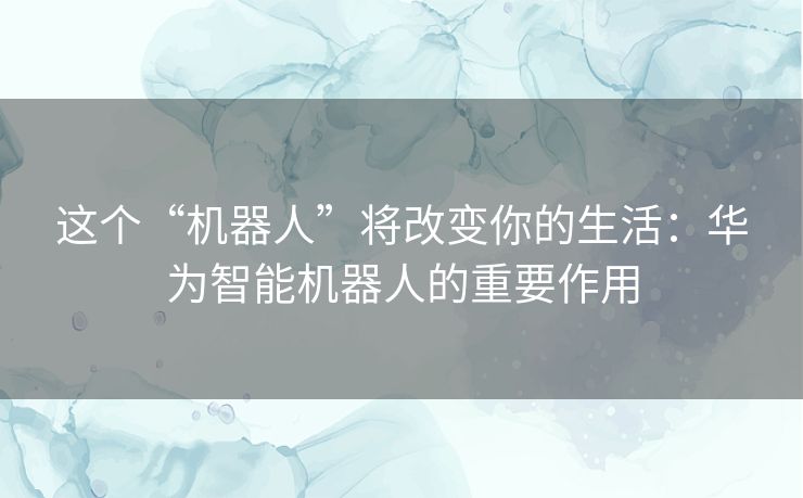 这个“机器人”将改变你的生活：华为智能机器人的重要作用