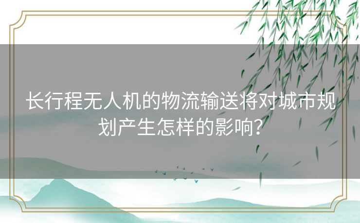 长行程无人机的物流输送将对城市规划产生怎样的影响？