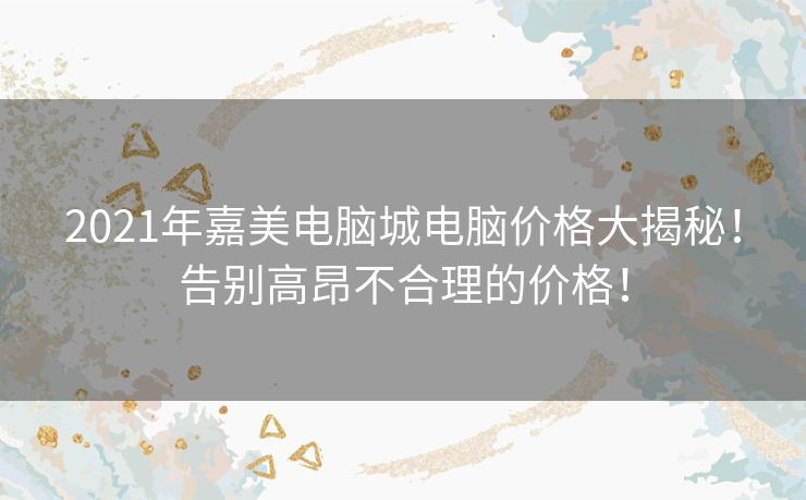 2021年嘉美电脑城电脑价格大揭秘！告别高昂不合理的价格！