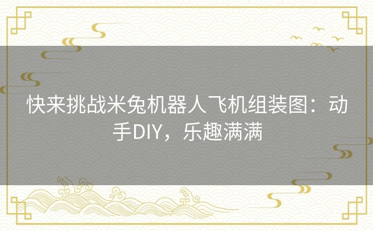 快来挑战米兔机器人飞机组装图：动手DIY，乐趣满满