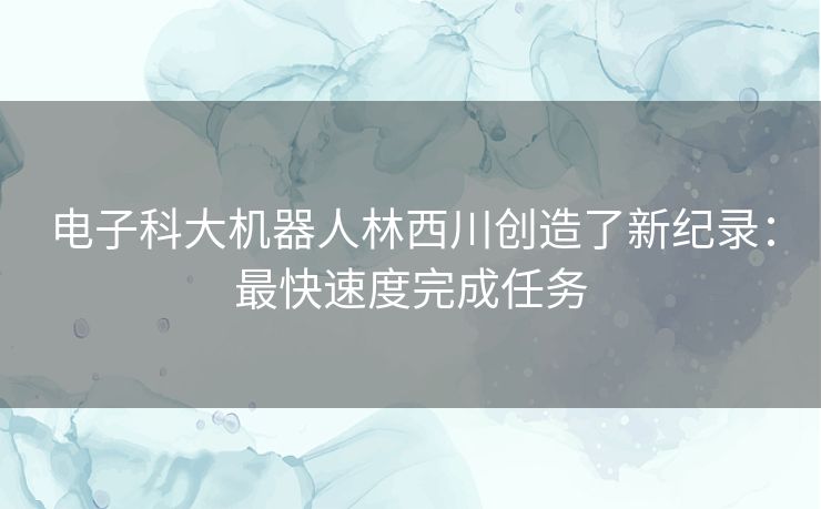 电子科大机器人林西川创造了新纪录：最快速度完成任务