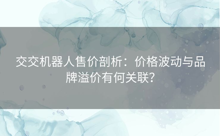 交交机器人售价剖析：价格波动与品牌溢价有何关联？