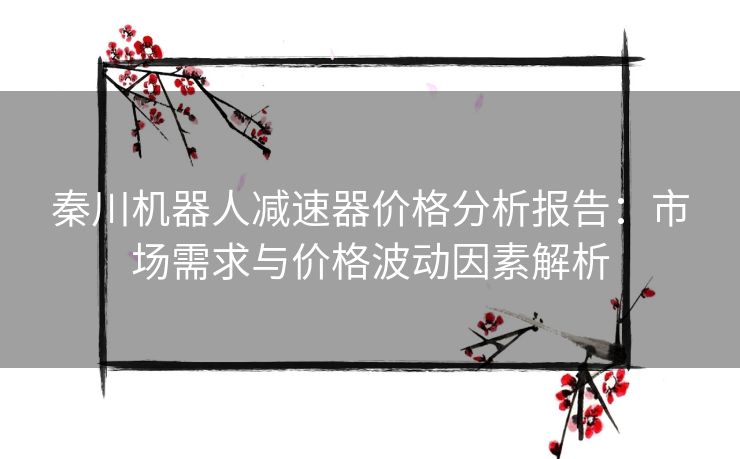 秦川机器人减速器价格分析报告：市场需求与价格波动因素解析