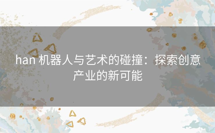 han 机器人与艺术的碰撞：探索创意产业的新可能