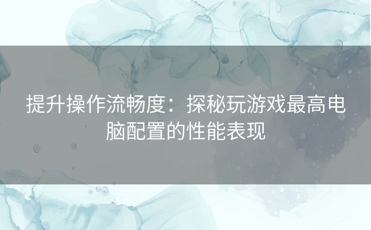 提升操作流畅度：探秘玩游戏最高电脑配置的性能表现