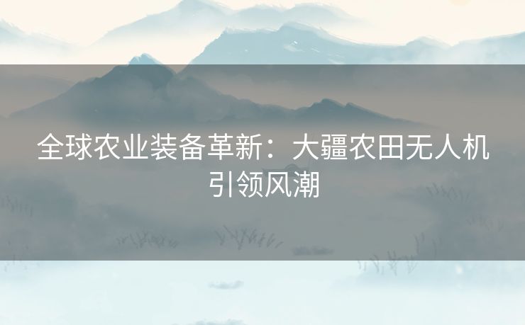 全球农业装备革新：大疆农田无人机引领风潮