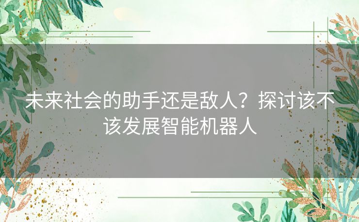 未来社会的助手还是敌人？探讨该不该发展智能机器人