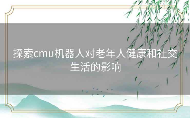 探索cmu机器人对老年人健康和社交生活的影响