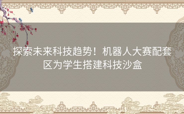 探索未来科技趋势！机器人大赛配套区为学生搭建科技沙盒