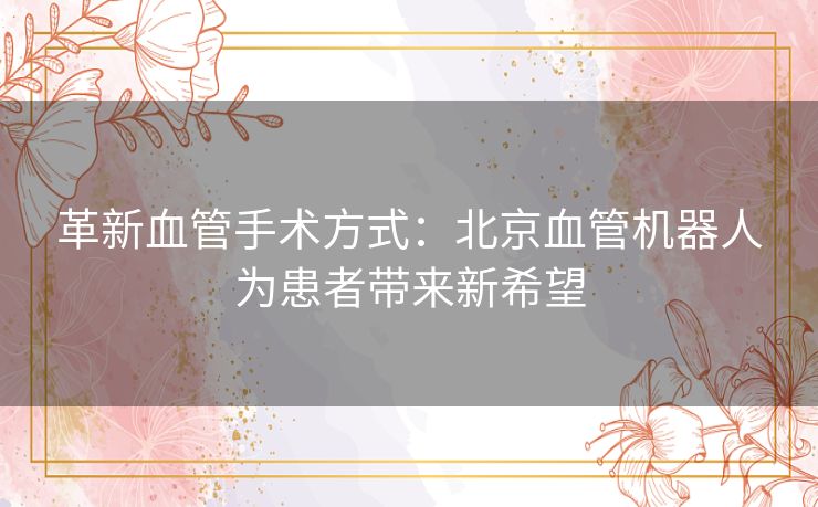 革新血管手术方式：北京血管机器人为患者带来新希望