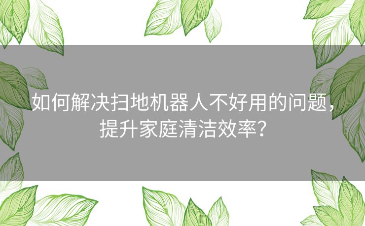 如何解决扫地机器人不好用的问题，提升家庭清洁效率？