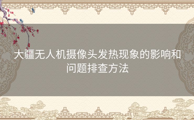 大疆无人机摄像头发热现象的影响和问题排查方法