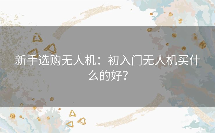 新手选购无人机：初入门无人机买什么的好？