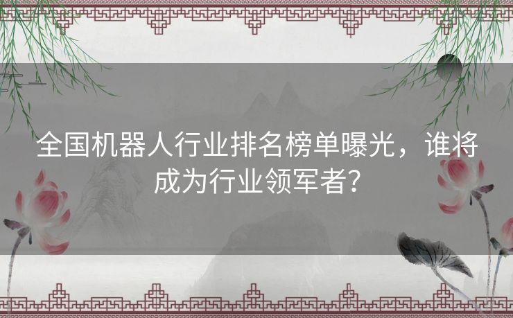 全国机器人行业排名榜单曝光，谁将成为行业领军者？