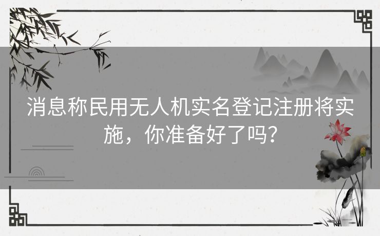 消息称民用无人机实名登记注册将实施，你准备好了吗？