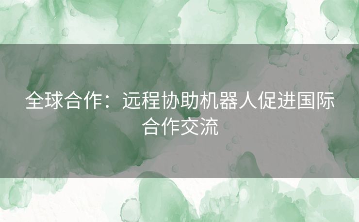 全球合作：远程协助机器人促进国际合作交流