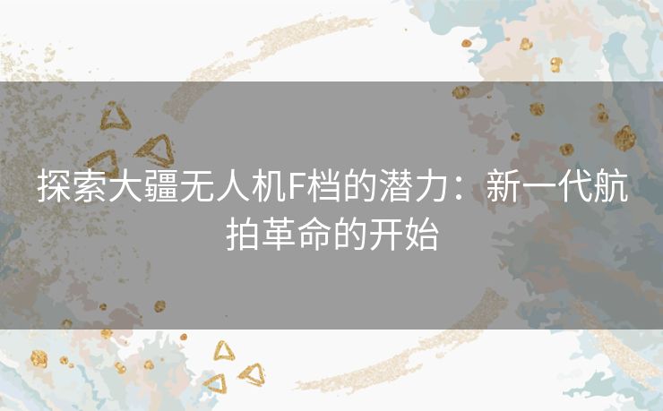 探索大疆无人机F档的潜力：新一代航拍革命的开始